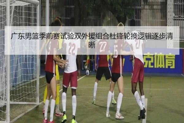 广东男篮季前赛试验双外援组合杜锋轮换逻辑逐步清晰